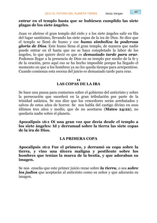 40
                2012 EL FUTURO DEL PLANETA TIERRA      Jesús Vargas

entrar en el templo hasta que se hubiesen cumplido las siete
plagas de los siete ángeles.

Juan ve abrirse el gran templo del cielo y a los siete ángeles salir en fila
del lugar santísimo, llevando las siete copas de la ira de Dios. Se dice que
el templo se llenó de humo y ese humo simboliza la poderosa
gloria de Dios. Este humo llena el gran templo, de manera que nadie
puede entrar en él hasta que no se haya completado la labor de los
ángeles, lo que quiere decir es que es demasiado tarde para orar.
Podemos llegar a la presencia de Dios en su templo por medio de la fe y
de la oración, pero aquí eso se ha hecho imposible porque ha llegado el
momento en que a los hombres ya no les queda tiempo para arrepentirse.
Cuando comienza esta escena del juicio es demasiado tarde para orar.

                                11
                        LAS COPAS DE LA IRA

Se hace una pausa para contarnos sobre el gobierno del anticristo y sobre
la persecución que sucederá en la gran tribulación por parte de la
trinidad satánica. Se nos dice que los vencedores serán arrebatados y
salvos de estos años de horror. Se nos habla del castigo divino en esos
últimos tres años y medio, que de no acortarse (Mateo 24:22), no
quedaría nadie sobre el planeta.

Apocalipsis 16:1 Oí una gran voz que decía desde el templo a
los siete ángeles: Id y derramad sobre la tierra las siete copas
de la ira de Dios.

                          LA PRIMERA COPA

Apocalipsis 16:2 Fue el primero, y derramó su copa sobre la
tierra, y vino una úlcera maligna y pestilente sobre los
hombres que tenían la marca de la bestia, y que adoraban su
imagen.

Se nos enseña que este primer juicio recae sobre la tierra, o sea sobre
los judíos que aceptarán al anticristo como su señor y que adorarán su
imagen.
 