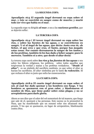 41
               2012 EL FUTURO DEL PLANETA TIERRA    Jesús Vargas

                        LA SEGUNDA COPA

Apocalipsis 16:3 El segundo ángel derramó su copa sobre el
mar, y éste se convirtió en sangre como de muerto; y murió
todo ser vivo que había en el mar.

La segunda copa va dirigida al mar, o sea a las naciones gentiles, que
se dejarán sellar.

                         LA TERCERA COPA

Apocalipsis 16:4-7 El tercer ángel derramó su copa sobre los
ríos, y sobre las fuentes de las aguas, y se convirtieron en
sangre. Y oí al ángel de las aguas, que decía: Justo eres tú, oh
Señor, el que eres y que eras, el Santo, porque has juzgado
estas cosas. Por cuanto derramaron la sangre de los santos y
de los profetas, también tú les has dado a beber sangre; pues lo
merecen. También oí a otro, que desde el altar decía:

La tercera copa caerá sobre los ríos y las fuentes de las aguas o sea
sobre los líderes religiosos, los políticos, sobre todos aquellos que
tergiversan la verdad y matan a los profetas verdaderos. “Desde el
altar”, es un símbolo del sacrificio sustituto, ya que sobre el altar se
hacían los sacrificios. El altar simboliza por lo tanto la redención. El
que rechaza el altar es justo que sufra las consecuencias.

                         LA CUARTA COPA

Apocalipsis 16:8-9 El cuarto ángel derramó su copa sobre el
sol, al cual fue dado quemar a los hombres con fuego. Y los
hombres se quemaron con el gran calor, y blasfemaron el
nombre de Dios, que tiene poder sobre estas plagas, y no se
arrepintieron para darle gloria.

Ahora se nos dice que el calor del sol aumentará de tal manera, que fuego
que sale de el, quemará a las personas. Este suceso ya lo pronosticó la
Nasa, que ha manifestado que un sunami solar nos alcanzará muy
pronto. Y los que se quemaron, en lugar de arrepentirse, blasfemarán
contra Dios.
 