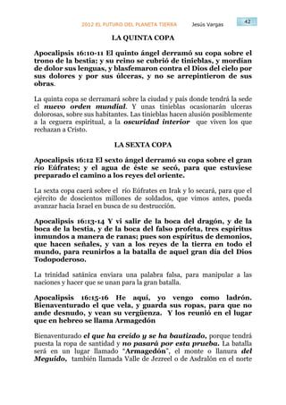 42
                2012 EL FUTURO DEL PLANETA TIERRA    Jesús Vargas

                          LA QUINTA COPA

Apocalipsis 16:10-11 El quinto ángel derramó su copa sobre el
trono de la bestia; y su reino se cubrió de tinieblas, y mordían
de dolor sus lenguas, y blasfemaron contra el Dios del cielo por
sus dolores y por sus úlceras, y no se arrepintieron de sus
obras.

La quinta copa se derramará sobre la ciudad y país donde tendrá la sede
el nuevo orden mundial. Y unas tinieblas ocasionarán ulceras
dolorosas, sobre sus habitantes. Las tinieblas hacen alusión posiblemente
a la ceguera espiritual, a la oscuridad interior que viven los que
rechazan a Cristo.

                           LA SEXTA COPA

Apocalipsis 16:12 El sexto ángel derramó su copa sobre el gran
río Eúfrates; y el agua de éste se secó, para que estuviese
preparado el camino a los reyes del oriente.

La sexta copa caerá sobre el río Eúfrates en Irak y lo secará, para que el
ejército de doscientos millones de soldados, que vimos antes, pueda
avanzar hacia Israel en busca de su destrucción.

Apocalipsis 16:13-14 Y vi salir de la boca del dragón, y de la
boca de la bestia, y de la boca del falso profeta, tres espíritus
inmundos a manera de ranas; pues son espíritus de demonios,
que hacen señales, y van a los reyes de la tierra en todo el
mundo, para reunirlos a la batalla de aquel gran día del Dios
Todopoderoso.

La trinidad satánica enviara una palabra falsa, para manipular a las
naciones y hacer que se unan para la gran batalla.

Apocalipsis 16:15-16 He aquí, yo vengo como ladrón.
Bienaventurado el que vela, y guarda sus ropas, para que no
ande desnudo, y vean su vergüenza. Y los reunió en el lugar
que en hebreo se llama Armagedón

Bienaventurado el que ha creído y se ha bautizado, porque tendrá
puesta la ropa de santidad y no pasará por esta prueba. La batalla
será en un lugar llamado “Armagedón”, el monte o llanura del
Meguido, también llamada Valle de Jezreel o de Asdralón en el norte
 
