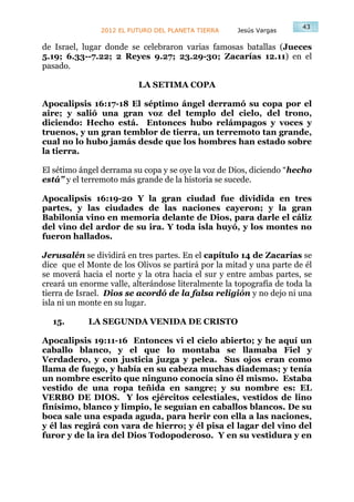 43
               2012 EL FUTURO DEL PLANETA TIERRA    Jesús Vargas

de Israel, lugar donde se celebraron varias famosas batallas (Jueces
5.19; 6.33--7.22; 2 Reyes 9.27; 23.29-30; Zacarías 12.11) en el
pasado.

                          LA SETIMA COPA

Apocalipsis 16:17-18 El séptimo ángel derramó su copa por el
aire; y salió una gran voz del templo del cielo, del trono,
diciendo: Hecho está. Entonces hubo relámpagos y voces y
truenos, y un gran temblor de tierra, un terremoto tan grande,
cual no lo hubo jamás desde que los hombres han estado sobre
la tierra.

El sétimo ángel derrama su copa y se oye la voz de Dios, diciendo “hecho
está” y el terremoto más grande de la historia se sucede.

Apocalipsis 16:19-20 Y la gran ciudad fue dividida en tres
partes, y las ciudades de las naciones cayeron; y la gran
Babilonia vino en memoria delante de Dios, para darle el cáliz
del vino del ardor de su ira. Y toda isla huyó, y los montes no
fueron hallados.

Jerusalén se dividirá en tres partes. En el capítulo 14 de Zacarías se
dice que el Monte de los Olivos se partirá por la mitad y una parte de él
se moverá hacia el norte y la otra hacia el sur y entre ambas partes, se
creará un enorme valle, alterándose literalmente la topografía de toda la
tierra de Israel. Dios se acordó de la falsa religión y no dejo ni una
isla ni un monte en su lugar.

  15.       LA SEGUNDA VENIDA DE CRISTO

Apocalipsis 19:11-16 Entonces vi el cielo abierto; y he aquí un
caballo blanco, y el que lo montaba se llamaba Fiel y
Verdadero, y con justicia juzga y pelea. Sus ojos eran como
llama de fuego, y había en su cabeza muchas diademas; y tenía
un nombre escrito que ninguno conocía sino él mismo. Estaba
vestido de una ropa teñida en sangre; y su nombre es: EL
VERBO DE DIOS. Y los ejércitos celestiales, vestidos de lino
finísimo, blanco y limpio, le seguían en caballos blancos. De su
boca sale una espada aguda, para herir con ella a las naciones,
y él las regirá con vara de hierro; y él pisa el lagar del vino del
furor y de la ira del Dios Todopoderoso. Y en su vestidura y en
 