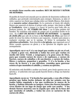 44
                2012 EL FUTURO DEL PLANETA TIERRA      Jesús Vargas

su muslo tiene escrito este nombre: REY DE REYES Y SEÑOR
DE SEÑORES.

El pueblo de Israel será atacado por un ejército de doscientos millones de
soldados, que pretende exterminarlo para siempre. Entonces, se abre el
cielo y aparece un Jinete que cabalga sobre un Caballo Blanco. Este jinete
sí es nuestro señor Jesucristo. Es lo contrario al jinete del caballo
blanco que apareció al abrirse el primer sello, porque este jinete es Fiel
y Verdadero, viene a juzgar y a hacer la guerra pero todo ello en
perfecta justicia. Es EL VERBO DE Dios y no la falsa palabra del
hombre. Su vestidura está teñida de sangre por el sacrificio hecho en la
cruz. Es el REY DE REYES Y SEÑOR DE SEÑORES. La espada
de doble filo que sale de su boca es la Palabra de Dios, que tuvo el
poder de crear los cielos y la tierra y por supuesto, el poder para atacar a
cualquier enemigo que se le oponga. Al Señor le acompañan los
ejércitos celestiales. Esto describe a la iglesia, que regresará con el
Señor cuando aparezca en gloria y a los ejércitos de ángeles que le
acompañarán.

Apocalipsis 19:17-19 Y vi a un ángel que estaba en pie en el sol,
y clamó a gran voz, diciendo a todas las aves que vuelan en
medio del cielo: Venid, y congregaos a la gran cena de Dios,
para que comáis carnes de reyes y de capitanes, y carnes de
fuertes, carnes de caballos y de sus jinetes, y carnes de todos,
libres y esclavos, pequeños y grandes. Y vi a la bestia, a los
reyes de la tierra y a sus ejércitos, reunidos para guerrear
contra el que montaba el caballo, y contra su ejército.

El anticristo está decidido a acabar con Israel, pero Jesús aparece con su
ejército y el anticristo cree que puede hacerle frente y dirige sus baterías
hacia Él.

Apocalipsis 19:20-21 Y la bestia fue apresada, y con ella el falso
profeta que había hecho delante de ella las señales con las
cuales había engañado a los que recibieron la marca de la
bestia, y habían adorado su imagen. Estos dos fueron lanzados
vivos dentro de un lago de fuego que arde con azufre. Y los
demás fueron muertos con la espada que salía de la boca del
que montaba el caballo, y todas las aves se saciaron de las
carnes de ellos.
 