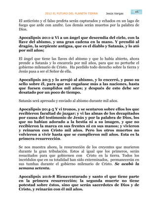 45
               2012 EL FUTURO DEL PLANETA TIERRA    Jesús Vargas

El anticristo y el falso profeta serán capturados y echados en un lago de
fuego que arde con azufre. Los demás serán muertos por la palabra de
Dios.

Apocalipsis 20:1-2 Vi a un ángel que descendía del cielo, con la
llave del abismo, y una gran cadena en la mano. Y prendió al
dragón, la serpiente antigua, que es el diablo y Satanás, y lo ató
por mil años;

El ángel que tiene las llaves del abismo y que lo había abierto, ahora
prende a Satanás y lo encarcela por mil años, para que no perturbe el
gobierno milenario de Cristo. Ha perdido todo derecho sobre la tierra y
Jesús pasa a ser el Señor de ella.

Apocalipsis 20:3 y lo arrojó al abismo, y lo encerró, y puso su
sello sobre él, para que no engañase más a las naciones, hasta
que fuesen cumplidos mil años; y después de esto debe ser
desatado por un poco de tiempo.

Satanás será apresado y enviado al abismo durante mil años.

Apocalipsis 20:4-5 Y vi tronos, y se sentaron sobre ellos los que
recibieron facultad de juzgar; y vi las almas de los decapitados
por causa del testimonio de Jesús y por la palabra de Dios, los
que no habían adorado a la bestia ni a su imagen, y que no
recibieron la marca en sus frentes ni en sus manos; y vivieron
y reinaron con Cristo mil años. Pero los otros muertos no
volvieron a vivir hasta que se cumplieron mil años. Esta es la
primera resurrección.

Se nos muestra ahora, la resurrección de los creyentes que murieron
durante la gran tribulación. Estos al igual que los primeros, serán
resucitados para que gobiernen con Cristo en la tierra. Todos los
incrédulos que en su totalidad han sido exterminados, permanecerán en
sus tumbas durante el gobierno milenario de Cristo. Se acabó la
semana setenta.

Apocalipsis 20:6-8 Bienaventurado y santo el que tiene parte
en la primera resurrección; la segunda muerte no tiene
potestad sobre éstos, sino que serán sacerdotes de Dios y de
Cristo, y reinarán con él mil años.
 
