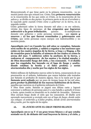 46
                2012 EL FUTURO DEL PLANETA TIERRA    Jesús Vargas

Bienaventurado el que tiene parte en la primera resurrección, ya no
morirá jamás sino que reinará con Cristo. Esta primera resurrección
es la resurrección de los que están en Cristo, es la resurrección de los
salvos y se divide en dos partes: la primera parte se da en el arrebato y
la segunda parte cuando Cristo viene a gobernar en la tierra, en su
segunda venida.
Cristo gobernará sobre la tierra durante mil años y en ese milenio,
vivirán dos tipos de personas: 1) los creyentes que lograron
sobrevivir a la gran tribulación,         quienes        se multiplicarán
durante este gobierno y serán personas normales, que nacen y
mueren y 2) los que fueron resucitados y gobernarán con
Cristo, que serán personas cuyos cuerpos son indestructibles y no
morirán jamás.

Apocalipsis 20:7-10 Cuando los mil años se cumplan, Satanás
será suelto de su prisión, y saldrá a engañar a las naciones que
están en los cuatro ángulos de la tierra, a Gog y a Magog, a fin
de reunirlos para la batalla; el número de los cuales es como la
arena del mar. Y subieron sobre la anchura de la tierra, y
rodearon el campamento de los santos y la ciudad amada; y
de Dios descendió fuego del cielo, y los consumió. Y el diablo
que los engañaba fue lanzado en el lago de fuego y azufre,
donde estaban la bestia y el falso profeta; y serán
atormentados día y noche por los siglos de los siglos.

Habrá millones de habitantes nuevos sobre la tierra, consecuencia de esa
procreación en el milenio, habitantes que nunca habrían sido tentados
por Satanás ni probados de manera alguna. Esa es la razón por la que
Satanás será soltado por un poco de tiempo luego de los mil años,
para probar la fidelidad de los nuevos habitantes de la tierra,
aquellos que nacieron en el gobierno milenario de Cristo.
Y Dios tiene razón. Satanás se jugará una última carta y logrará
convencer a millones de personas para ir a una batalla a quitarle el trono
a Jesús, quien tendrá su domicilio en la ciudad de Jerusalén. Entonces
Dios enviará fuego desde el cielo que los consumirá. El diablo será
apresado nuevamente y enviado esta vez al lago de fuego, donde están
sus colegas: el anticristo y el falso profeta, donde serán atormentados
día y noche, por los siglos de los siglos.

  16.       EL JUICIO ANTE EL GRAN TRONO BLANCO

Apocalipsis 20:11-15 Y vi un gran trono blanco y al que estaba
sentado en él, de delante del cual huyeron la tierra y el cielo, y
 