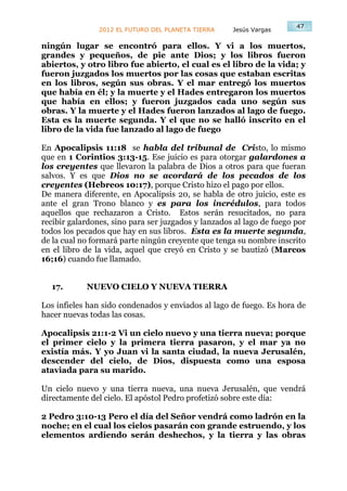47
                2012 EL FUTURO DEL PLANETA TIERRA    Jesús Vargas

ningún lugar se encontró para ellos. Y vi a los muertos,
grandes y pequeños, de pie ante Dios; y los libros fueron
abiertos, y otro libro fue abierto, el cual es el libro de la vida; y
fueron juzgados los muertos por las cosas que estaban escritas
en los libros, según sus obras. Y el mar entregó los muertos
que había en él; y la muerte y el Hades entregaron los muertos
que había en ellos; y fueron juzgados cada uno según sus
obras. Y la muerte y el Hades fueron lanzados al lago de fuego.
Esta es la muerte segunda. Y el que no se halló inscrito en el
libro de la vida fue lanzado al lago de fuego

En Apocalipsis 11:18 se habla del tribunal de Cristo, lo mismo
que en 1 Corintios 3:13-15. Ese juicio es para otorgar galardones a
los creyentes que llevaron la palabra de Dios a otros para que fueran
salvos. Y es que Dios no se acordará de los pecados de los
creyentes (Hebreos 10:17), porque Cristo hizo el pago por ellos.
De manera diferente, en Apocalipsis 20, se habla de otro juicio, este es
ante el gran Trono blanco y es para los incrédulos, para todos
aquellos que rechazaron a Cristo. Estos serán resucitados, no para
recibir galardones, sino para ser juzgados y lanzados al lago de fuego por
todos los pecados que hay en sus libros. Esta es la muerte segunda,
de la cual no formará parte ningún creyente que tenga su nombre inscrito
en el libro de la vida, aquel que creyó en Cristo y se bautizó (Marcos
16;16) cuando fue llamado.


  17.       NUEVO CIELO Y NUEVA TIERRA

Los infieles han sido condenados y enviados al lago de fuego. Es hora de
hacer nuevas todas las cosas.

Apocalipsis 21:1-2 Vi un cielo nuevo y una tierra nueva; porque
el primer cielo y la primera tierra pasaron, y el mar ya no
existía más. Y yo Juan vi la santa ciudad, la nueva Jerusalén,
descender del cielo, de Dios, dispuesta como una esposa
ataviada para su marido.

Un cielo nuevo y una tierra nueva, una nueva Jerusalén, que vendrá
directamente del cielo. El apóstol Pedro profetizó sobre este día:

2 Pedro 3:10-13 Pero el día del Señor vendrá como ladrón en la
noche; en el cual los cielos pasarán con grande estruendo, y los
elementos ardiendo serán deshechos, y la tierra y las obras
 