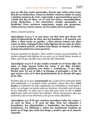 48
                2012 EL FUTURO DEL PLANETA TIERRA   Jesús Vargas

que en ella hay serán quemadas. Puesto que todas estas cosas
han de ser deshechas, ¡cómo no debéis vosotros andar en santa
y piadosa manera de vivir, esperando y apresurándoos para la
venida del día de Dios, en el cual los cielos, encendiéndose,
serán deshechos, y los elementos, siendo quemados, se
fundirán! Pero nosotros esperamos, según sus promesas,
cielos nuevos y tierra nueva, en los cuales mora la justicia

Ahora, morará la justicia.

Apocalipsis 21:3-4 Y oí una gran voz del cielo que decía: He
aquí el tabernáculo de Dios con los hombres, y él morará con
ellos; y ellos serán su pueblo, y Dios mismo estará con ellos
como su Dios. Enjugará Dios toda lágrima de los ojos de ellos;
y ya no habrá muerte, ni habrá más llanto, ni clamor, ni dolor;
porque las primeras cosas pasaron.

El gran momento ha llegado y Dios vendrá a morar con los hombres. El
mismo enjugará toda lágrima de sus ojos y ya no habrá llanto, muerte ni
dolor, pues el que causaba estas cosas ha sido eliminado.

Apocalipsis 21:5-6 Y el que estaba sentado en el trono dijo: He
aquí, yo hago nuevas todas las cosas. Y me dijo: Escribe;
porque estas palabras son fieles y verdaderas. Y me dijo:
Hecho está. Yo soy el Alfa y la Omega, el principio y el fin. Al
que tuviere sed, yo le daré gratuitamente de la fuente del agua
de la vida.

El Señor dijo en la cruz: Consumado es. La base de la redención había
sido establecida y el sacrificio había concluido. Ahora Dios dice: Está
hecho, la redención ha sido completada, los redimidos se encuentran a
salvo, en su hogar, no queda nada por terminar. Jerusalén será el hogar
de los redimidos. Lo único que se nos pide para estar en ella es tener
sed porque nada en la tierra nos satisface. Ahora encontramos algo que
contrasta y que es una referencia a los que no serán admitidos:

Apocalipsis 21:7-8 El que venciere heredará todas las cosas, y
yo seré su Dios, y él será mi hijo. Pero los cobardes e
incrédulos, los abominables y homicidas, los fornicarios y
hechiceros, los idólatras y todos los mentirosos tendrán su
parte en el lago que arde con fuego y azufre, que es la muerte
segunda.
 
