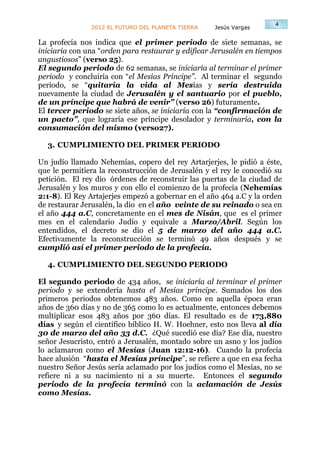 4
               2012 EL FUTURO DEL PLANETA TIERRA    Jesús Vargas

La profecía nos indica que el primer periodo de siete semanas, se
iniciaría con una “orden para restaurar y edificar Jerusalén en tiempos
angustiosos” (verso 25).
El segundo periodo de 62 semanas, se iniciaría al terminar el primer
periodo y concluiría con “el Mesías Príncipe”. Al terminar el segundo
periodo, se “quitaría la vida al Mesías y sería destruida
nuevamente la ciudad de Jerusalén y el santuario por el pueblo,
de un príncipe que habrá de venir” (verso 26) futuramente.
El tercer periodo se siete años, se iniciaría con la “confirmación de
un pacto”, que lograría ese príncipe desolador y terminaría, con la
consumación del mismo (verso27).

  3. CUMPLIMIENTO DEL PRIMER PERIODO

Un judío llamado Nehemías, copero del rey Artarjerjes, le pidió a éste,
que le permitiera la reconstrucción de Jerusalén y el rey le concedió su
petición. El rey dio órdenes de reconstruir las puertas de la ciudad de
Jerusalén y los muros y con ello el comienzo de la profecía (Nehemías
2:1-8). El Rey Artajerjes empezó a gobernar en el año 464 a.C y la orden
de restaurar Jerusalén, la dio en el año veinte de su reinado o sea en
el año 444 a.C, concretamente en el mes de Nisán, que es el primer
mes en el calendario Judío y equivale a Marzo/Abril. Según los
entendidos, el decreto se dio el 5 de marzo del año 444 a.C.
Efectivamente la reconstrucción se terminó 49 años después y se
cumplió así el primer periodo de la profecía.

  4. CUMPLIMIENTO DEL SEGUNDO PERIODO

El segundo periodo de 434 años, se iniciaría al terminar el primer
periodo y se extendería hasta el Mesías príncipe. Sumados los dos
primeros periodos obtenemos 483 años. Como en aquella época eran
años de 360 días y no de 365 como lo es actualmente, entonces debemos
multiplicar esos 483 años por 360 días. El resultado es de 173,880
días y según el científico bíblico H. W. Hoehner, esto nos lleva al día
30 de marzo del año 33 d.C. ¿Qué sucedió ese día? Ese día, nuestro
señor Jesucristo, entró a Jerusalén, montado sobre un asno y los judíos
lo aclamaron como el Mesías (Juan 12:12-16). Cuando la profecía
hace alusión “hasta el Mesías príncipe”, se refiere a que en esa fecha
nuestro Señor Jesús sería aclamado por los judíos como el Mesías, no se
refiere ni a su nacimiento ni a su muerte. Entonces el segundo
periodo de la profecía terminó con la aclamación de Jesús
como Mesías.
 