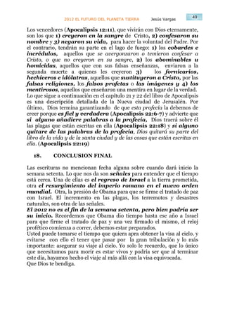 49
                2012 EL FUTURO DEL PLANETA TIERRA     Jesús Vargas

Los vencedores (Apocalipsis 12:11), que vivirán con Dios eternamente,
son los que 1) creyeron en la sangre de Cristo, 2) confesaron su
nombre y 3) negaron su vida, para hacer la voluntad del Padre. Por
el contrario, tendrán su parte en el lago de fuego: 1) los cobardes e
incrédulos, aquellos que se avergonzaron o temieron confesar a
Cristo, o que no creyeron en su sangre, 2) los abominables u
homicidas, aquellos que con sus falsas enseñanzas, enviaron a la
segunda muerte a quienes les creyeron 3)                 los fornicarios,
hechiceros e idólatras, aquellos que sustituyeron a Cristo, por las
falsas religiones, los falsos profetas o las imágenes y 4) los
mentirosos, aquellos que enseñaron una mentira en lugar de la verdad.
Lo que sigue a continuación en el capítulo 21 y 22 del libro de Apocalipsis
es una descripción detallada de la Nueva ciudad de Jerusalén. Por
último, Dios termina garantizando de que esta profecía la debemos de
creer porque es fiel y verdadera (Apocalipsis 22:6-7) y advierte que
si alguno añadiere palabras a la profecía, Dios traerá sobre él
las plagas que están escritas en ella (Apocalipsis 22:18) y si alguno
quitare de las palabras de la profecía, Dios quitará su parte del
libro de la vida y de la santa ciudad y de las cosas que están escritas en
ella. (Apocalipsis 22:19)

  18.      CONCLUSION FINAL

Las escrituras no mencionan fecha alguna sobre cuando dará inicio la
semana setenta. Lo que nos da son señales para entender que el tiempo
está cerca. Una de ellas es el regreso de Israel a la tierra prometida,
otra el resurgimiento del imperio romano en el nuevo orden
mundial. Otra, la presión de Obama para que se firme el tratado de paz
con Israel. El incremento en las plagas, los terremotos y desastres
naturales, son otra de las señales.
El 2012 no es el fin de la semana setenta, pero bien podría ser
su inicio. Recordemos que Obama dio tiempo hasta ese año a Israel
para que firme el tratado de paz y una vez firmado el mismo, el reloj
profético comienza a correr, debemos estar preparados.
Usted puede tomarse el tiempo que quiera apra obtener la visa al cielo. y
evitarse con ello el tener que pasar por la gran tribulación y lo más
importante: asegurar su viaje al cielo. Yo solo le recuerdo, que lo único
que necesitamos para morir es estar vivos y podría ser que al terminar
este día, hayamos hecho el viaje al más allá con la visa equivocada.
Que Dios te bendiga.
 