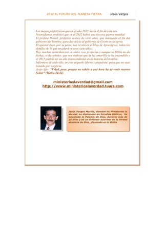 50
         2012 EL FUTURO DEL PLANETA TIERRA                    Jesús Vargas




Los mayas profetizaron que en el año 2012, sería el fin de esta era.
Nostradamus profetizó que en el 2012 habrá una tercera guerra mundial.
El profeta Daniel, profetizó acerca de siete años, que marcarán el fin del
gobierno del hombre, para dar inicio al gobierno de Cristo en la tierra.
El apóstol Juan, por su parte, nos revela en el libro de Apocalipsis, todos los
detalles de lo que sucederá en esos siete años.
Hay muchas coincidencias en todas esas profecías y aunque la Biblia no da
fechas, si da señales, que nos indican que la luz amarilla se ha encendido y
el 2012 podría ser un año transcendental en la historia del hombre.
Infórmese de todo ello, en este pequeño librito y prepárate, para que no seas
tomado por sorpresa.
Jesús dijo: “Velad, pues, porque no sabéis a qué hora ha de venir vuestro
Señor” (Mateo 24:42)


           ministerioslaverdad@gmail.com
     http://www.ministerioslaverdad.tuars.com




                           Jesús Vargas Murillo, director de Ministerios la
                           Verdad, es diplomado en Estudios Bíblicos, ha
                           estudiado la Palabra de Dios, durante más de
                           25 años y es un defensor acérrimo de la verdad
                           absoluta de Dios, plasmada en la Biblia.
 