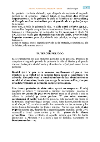 5
               2012 EL FUTURO DEL PLANETA TIERRA    Jesús Vargas

La profecía continúa diciendo, que después de acabado el segundo
periodo de 62 semanas (Daniel 9:26), se sucederían dos eventos
importantes: 1) se le quitara la vida al Mesías y 2) Jerusalén y
el Templo serían destruidos, por el pueblo de un príncipe que
ha de venir.
Pues bien, a Jesús le quitaron la vida, el 3 de abril del año 33 d.C.,
cuatro días después de que fue aclamado como Mesías. Por otro lado,
Jerusalén y el templo fueron destruidos por los romanos en el año 70
d.C. Esto nos revela que el príncipe que ha de venir, proviene del
imperio romano, pues el pueblo de este príncipe, es el que destruyó
Jerusalén.
Tome en cuenta, que el segundo periodo de la profecía, se cumplió al pie
de la letra y de manera exacta.

                               3
                       EL TERCER PERIODO

Ya se cumplieron los dos primeros periodos de la profecía. Después de
cumplido el segundo periodo le quitaron la vida al Mesías y el pueblo
romano destruyó la ciudad santa y el santuario. ¿Qué pasó con el tercer
periodo?

Daniel 9:27 Y por otra semana confirmará el pacto con
muchos; a la mitad de la semana hará cesar el sacrificio y la
ofrenda. Después con la muchedumbre de las abominaciones
vendrá el desolador, hasta que venga la consumación, y lo que
está determinado se derrame sobre el desolador.

Este tercer periodo de siete años, quedó en suspenso. El reloj
profético se detuvo y comenzará a caminar nuevamente cuando se
confirme un pacto de paz entre Israel (que es el pueblo a que se
refiere la profecía) y otros países. “Y por otra semana,
confirmará el pacto” nos dice la profecía. Este pacto de paz nunca se
ha firmado. En primer lugar, porque Israel, como nación, dejó de existir
en el año 70 D.C, cuando Jerusalén fue destruida por los romanos y los
judíos fueron dispersados por todo el mundo. No fue sino hasta el año
1948 de nuestra era, después de la segunda guerra mundial, que la ONU
reconoció a Israel como nación y le dio         parte de la tierra
prometida, como territorio, sí, aquella misma que Dios les había
prometido a Abraham y a Moisés y que se deslinda claramente en
Deuteronomio 11:24.
 