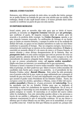 6
                2012 EL FUTURO DEL PLANETA TIERRA    Jesús Vargas

ISRAEL COMO NACION

Entonces, este último periodo de siete años, no podía dar inicio, porque
no se podía firmar un tratado de paz con una nación que no existía. Sin
embargo, desde el año 1948 Israel existe y el tercer periodo dará inicio
cuando se confirme un pacto de paz con esta nación.

El IMPERIO ROMANO

Israel existe, pero se necesita algo más para que se inicie el tercer
periodo, se necesita un imperio romano liderado por un príncipe,
que confirme el pacto. El imperio romano dejó de existir, pero de
acuerdo a la profecía debe resurgir. La Unión Europea, apunta a ser
este imperio romano renovado. La unificación de Europa es un hecho
que ya existe en nuestra historia, y aunque la unión no se ha acabado de
definir del todo, su apoyo en los estados miembros es cada vez más firme
conforme va pasando el tiempo. Hay un congreso europeo, burocracia y
estructura de control que se ejercen en los estados miembros. El Euro se
convirtió en moneda oficial el 1 de enero de 2002 y el Franco francés, el
marco alemán y otras divisas desaparecieron de la historia. Hay un
pasaporte único en esta unión europea que está en proceso de crear su
propio ejército, además del de la OTAN. Esta unión europea se ha ido
extendiendo de manera solapada hacia América y otros continentes y es
lo que se conoce actualmente como «el nuevo orden mundial».
Digite esta frase en internet y se asombrará de lo que encontrará.
Tenemos a Israel y tenemos el nuevo orden mundial ¿Qué nos falta? Nos
falta el príncipe, un líder poderoso que lidere el nuevo orden mundial. El
candidato más fuerte para ocupar esa posición, es el presidente de los
Estados Unidos, señor Barak Obama. Este señor ha sido premiado
con el premio nobel de la paz, como un pago adelantado por conseguir el
tratado de paz con Israel, el cual está impulsando con gran ahínco desde
que asumió el poder como Presidente de los Estados Unidos. Tanto, los
europeos como los árabes, aprueban a Obama, como el líder del nuevo
orden mundial y Obama es el gran promotor del microchip. Ya se
ha aprobado una ley en Estados Unidos para que se implante el
microchip a todos los ciudadanos de manera obligatoria. En el 2013 el
que no tenga el microchip no será atendido en ningún hospital, luego no
podrá comprar ni vender. El microchip es el control del nuevo orden
sobre la ciudadanía. Con este microchip pueden ubicar a las personas a
través de un satélite y obligarlas a hacer lo que ellos quieeran pues no
sabemos exactamente lo que el microchip contiene. Yo no me atrevo a
afirmar que el señor Obama sea ese líder, pero en la actualidad, es el que
se perfila como tal. Usted me dirá que Obama no puede ser, porque este
 