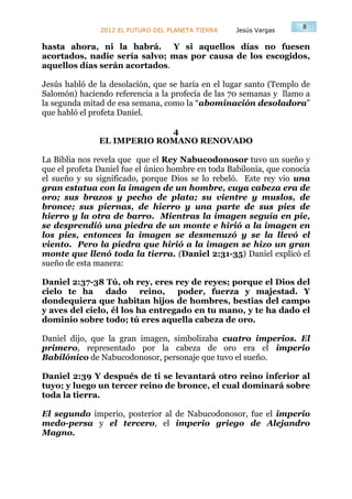 8
               2012 EL FUTURO DEL PLANETA TIERRA    Jesús Vargas

hasta ahora, ni la habrá. Y si aquellos días no fuesen
acortados, nadie sería salvo; mas por causa de los escogidos,
aquellos días serán acortados.

Jesús habló de la desolación, que se haría en el lugar santo (Templo de
Salomón) haciendo referencia a la profecía de las 70 semanas y llamo a
la segunda mitad de esa semana, como la “abominación desoladora”
que habló el profeta Daniel.

                            4
               EL IMPERIO ROMANO RENOVADO

La Biblia nos revela que que el Rey Nabucodonosor tuvo un sueño y
que el profeta Daniel fue el único hombre en toda Babilonia, que conocía
el sueño y su significado, porque Dios se lo rebeló. Este rey vio una
gran estatua con la imagen de un hombre, cuya cabeza era de
oro; sus brazos y pecho de plata; su vientre y muslos, de
bronce; sus piernas, de hierro y una parte de sus pies de
hierro y la otra de barro. Mientras la imagen seguía en pie,
se desprendió una piedra de un monte e hirió a la imagen en
los pies, entonces la imagen se desmenuzó y se la llevó el
viento. Pero la piedra que hirió a la imagen se hizo un gran
monte que llenó toda la tierra. (Daniel 2:31-35) Daniel explicó el
sueño de esta manera:

Daniel 2:37-38 Tú, oh rey, eres rey de reyes; porque el Dios del
cielo te ha     dado      reino,  poder, fuerza y majestad. Y
dondequiera que habitan hijos de hombres, bestias del campo
y aves del cielo, él los ha entregado en tu mano, y te ha dado el
dominio sobre todo; tú eres aquella cabeza de oro.

Daniel dijo, que la gran imagen, simbolizaba cuatro imperios. El
primero, representado por la cabeza de oro era el imperio
Babilónico de Nabucodonosor, personaje que tuvo el sueño.

Daniel 2:39 Y después de ti se levantará otro reino inferior al
tuyo; y luego un tercer reino de bronce, el cual dominará sobre
toda la tierra.

El segundo imperio, posterior al de Nabucodonosor, fue el imperio
medo-persa y el tercero, el imperio griego de Alejandro
Magno.
 