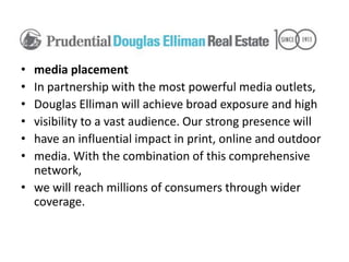 • media placement
• In partnership with the most powerful media outlets,
• Douglas Elliman will achieve broad exposure and high
• visibility to a vast audience. Our strong presence will
• have an influential impact in print, online and outdoor
• media. With the combination of this comprehensive
  network,
• we will reach millions of consumers through wider
  coverage.
 