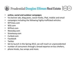 •   online, social and outdoor campaigns
•   Via banner ads, blog posts, social media, iPad, mobile and email
•   campaigns including the following highly-trafficked vehicles:
•   NYTimes.com
•   WSJ.com
•   NYPost.com
•   Newsday.com
•   Streeteasy.com
•   Curbed.com
•   Facebook
•   Twitter
•   Set to launch in the Spring 2012, we will reach an unprecedented
•   number of consumers through a broad expanse on bus shelters,
•   phone kiosks, bus wraps and more.
 