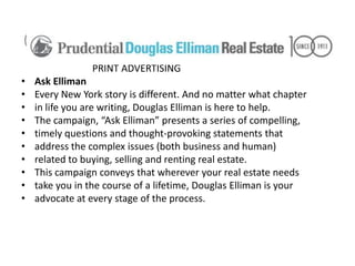 PRINT ADVERTISING
•   Ask Elliman
•   Every New York story is different. And no matter what chapter
•   in life you are writing, Douglas Elliman is here to help.
•   The campaign, “Ask Elliman” presents a series of compelling,
•   timely questions and thought-provoking statements that
•   address the complex issues (both business and human)
•   related to buying, selling and renting real estate.
•   This campaign conveys that wherever your real estate needs
•   take you in the course of a lifetime, Douglas Elliman is your
•   advocate at every stage of the process.
 