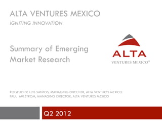 ALTA VENTURES MEXICO
IGNITING INNOVATION



Summary of Emerging
Market Research


ROGELIO DE LOS SANTOS, MANAGING DIRECTOR, ALTA VENTURES MEXICO
PAUL AHLSTROM, MANAGING DIRECTOR, ALTA VENTURES MEXICO




                  Q2 2012
 
