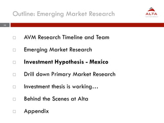 Outline: Emerging Market Research
35




     ¨    AVM Research Timeline and Team
     ¨    Emerging Market Research
     ¨    Investment Hypothesis - Mexico
     ¨    Drill down Primary Market Research
     ¨    Investment thesis is working…
     ¨    Behind the Scenes at Alta
     ¨    Appendix
 
