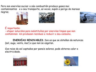 Pero son enerxías sucias: a súa combustión produce gases moi
contaminantes e o seu transporte, as veces, supón o perigo de mareas
negras.




   É importante:
   - atopar solucións para substituílas por enerxías limpas que non
   contaminen nin produzan residuos e reducir o seu consumo.

           ENERXÍAS RENOVABLES. Son as que se obteñen da natureza
   (sol, auga, vento, mar) e que non se esgotan.

   Cos raios do sol captados por paneis solares, pode obterse calor e
   electricidade.
 