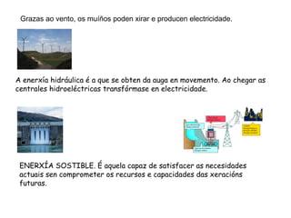 Grazas ao vento, os muíños poden xirar e producen electricidade.




A enerxía hidráulica é a que se obten da auga en movemento. Ao chegar as
centrales hidroeléctricas transfórmase en electricidade.




 ENERXÍA SOSTIBLE. É aquela capaz de satisfacer as necesidades
 actuais sen comprometer os recursos e capacidades das xeracións
 futuras.
 