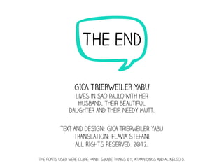 n    THE END

                  GICA TRIERWEILER YABU
                  lives in Sao Paulo with her
                   husband, their beautiful
                daughter and their needy mutt.

           text AND dESIGN: gica trierweiler yabu
                TRANSLATION: FLAVIA STEFANI
                 ALL RIGHTS RESERVED. 2012.

The fonts used were Claire Hand, Sakabe Things 01, Atman Dings and Al Kelso D.
 