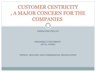 CUSTOMER CENTRICITY
, A MAJOR CONCERN FOR THE
        COMPANIES

               GHISLAINE PELLAT




             GRENOBLE UNIVERSITY
                 (IUT2. UPMF)




  TOPICS : SELLING AND COMMERCIAL NEGOTIATION
 