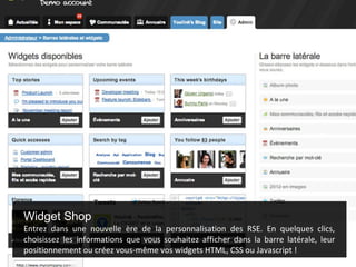 Widget Shop
Entrez dans une nouvelle ère de la personnalisation des RSE. En quelques clics,
choisissez les informations que vous souhaitez afficher dans la barre latérale, leur
positionnement ou créez vous-même vos widgets HTML, CSS ou Javascript !
 