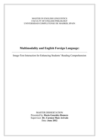 MASTER IN ENGLISH LINGUISTICS
FACULTY OF ENGLISH PHILOLOGY
UNIVERSIDAD COMPLUTENSE DE MADRID, SPAIN
Multimodality and English Foreign Language:
Image-Text Interaction for Enhancing Students’ Reading Comprehension
MASTER DISSERTATION
Presented by: Rocío González Romero
Supervisor: Dr. Carmen Maíz Arévalo
Date: June 2012
 