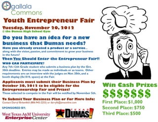 gallala
  Commons
Youth Entrepreneur Fair
Tuesday, November 20, 2012
@ the Dumas High School Gym

Do you have an idea for a new
business that Dumas needs?
Have you already created a product or a service...
along with the vision, passion, and commitment to grow your business
in the future?
Then You Should Enter the Entrepreneur Fair!!
WHO CAN PARTICIPATE?
Any 7th-12th Grade student who submits a business plan by the Oct.
30th deadline. Entries may be made as individuals or as teams. Other
requirements are: an interview with the judges on Nov. 20th, and a
booth display (8x10 ft. space) at the Fair.
Applicants must submit their Business Plan by
October 30, 2012 to be eligible for the                                   Win Cash Prizes
                                                                          $$$$$$$
Entrepreneurship Fair and Prizes!
Those selected to compete in the Fair will be notified by November 5th.

To Submit Your Business Plan or For More Info:
Contact Darryl Birkenfeld (806-945-2255) or darrylb@amaonline.com         First Place: $1,000
SPONSORED BY:                                                             Second Place: $750
                                                                          Third Place: $500
 