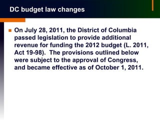 DC budget law changes


   On July 28, 2011, the District of Columbia
    passed legislation to provide additional
    revenue for funding the 2012 budget (L. 2011,
    Act 19-98). The provisions outlined below
    were subject to the approval of Congress,
    and became effective as of October 1, 2011.
 