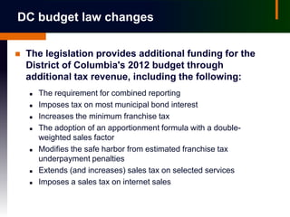 DC budget law changes

   The legislation provides additional funding for the
    District of Columbia's 2012 budget through
    additional tax revenue, including the following:
       The requirement for combined reporting
       Imposes tax on most municipal bond interest
       Increases the minimum franchise tax
       The adoption of an apportionment formula with a double-
        weighted sales factor
       Modifies the safe harbor from estimated franchise tax
        underpayment penalties
       Extends (and increases) sales tax on selected services
       Imposes a sales tax on internet sales
 