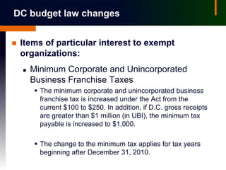 DC budget law changes


   Items of particular interest to exempt
    organizations:
       Minimum Corporate and Unincorporated
        Business Franchise Taxes
         The minimum corporate and unincorporated business
          franchise tax is increased under the Act from the
          current $100 to $250. In addition, if D.C. gross receipts
          are greater than $1 million (in UBI), the minimum tax
          payable is increased to $1,000.

         The change to the minimum tax applies for tax years
          beginning after December 31, 2010.
 