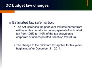 DC budget law changes



    Estimated tax safe harbor:
       The Act increases the prior year tax safe harbor from
        estimated tax penalty for underpayment of estimated
        tax from 100% to 110% of the tax shown on a
        corporate or unincorporated franchise tax return.

       The change to the minimum tax applies for tax years
        beginning after December 31, 2011.
 