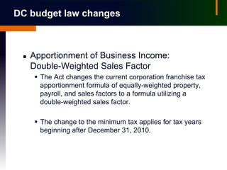 DC budget law changes



    Apportionment of Business Income:
     Double-Weighted Sales Factor
       The Act changes the current corporation franchise tax
        apportionment formula of equally-weighted property,
        payroll, and sales factors to a formula utilizing a
        double-weighted sales factor.

       The change to the minimum tax applies for tax years
        beginning after December 31, 2010.
 