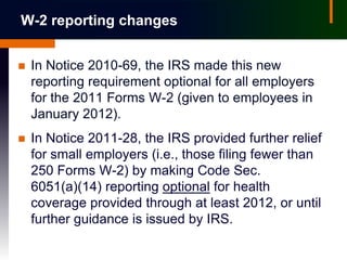 W-2 reporting changes


   In Notice 2010-69, the IRS made this new
    reporting requirement optional for all employers
    for the 2011 Forms W-2 (given to employees in
    January 2012).
   In Notice 2011-28, the IRS provided further relief
    for small employers (i.e., those filing fewer than
    250 Forms W-2) by making Code Sec.
    6051(a)(14) reporting optional for health
    coverage provided through at least 2012, or until
    further guidance is issued by IRS.
 