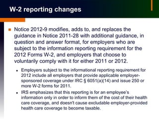 W-2 reporting changes

   Notice 2012-9 modifies, adds to, and replaces the
    guidance in Notice 2011-28 with additional guidance, in
    question and answer format, for employers who are
    subject to the information reporting requirement for the
    2012 Forms W-2, and employers that choose to
    voluntarily comply with it for either 2011 or 2012.
       Employers subject to the informational reporting requirement for
        2012 include all employers that provide applicable employer-
        sponsored coverage under IRC § 6051(a)(14) and issue 250 or
        more W-2 forms for 2011.
       IRS emphasizes that this reporting is for an employee’s
        information only in order to inform them of the cost of their health
        care coverage, and doesn't cause excludable employer-provided
        health care coverage to become taxable.
 
