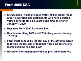 Form 8955-SSA

   ERISA plans (which includes 401(k) 403(b) plans) must
    report separated plan participants who have deferred
    vested benefits for plan years beginning on or after
    January 1, 2009
   Replaces Form 5500 Schedule SSA
   Due date for filing 2009 and 2010 plan years is January
    17, 2010
   Form must be filed by the last day of the seventh month
    following the last day of that plan year plus extensions
    (same deadline as Form 5500)
   Based on information provided by plan administrators
 