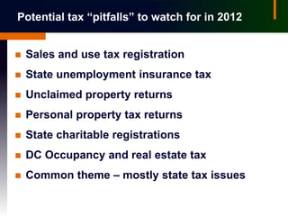 Potential tax “pitfalls” to watch for in 2012


   Sales and use tax registration
   State unemployment insurance tax
   Unclaimed property returns
   Personal property tax returns
   State charitable registrations
   DC Occupancy and real estate tax
   Common theme – mostly state tax issues
 