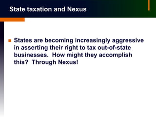 State taxation and Nexus



   States are becoming increasingly aggressive
    in asserting their right to tax out-of-state
    businesses. How might they accomplish
    this? Through Nexus!
 