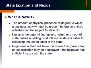 State taxation and Nexus


   What is Nexus?
       The amount of physical presence or degree to which
        a business activity must be present before an entity's
        activities can be subject to state tax.
       Nexus is the determining factor of whether an out-of-
        state business selling products into a state is liable for
        collecting the tax on sales in the state.
       In general, a state will have the power to impose a tax
        or tax collection duty on a taxpayer if the taxpayer has
        sufficient nexus with the state.
 