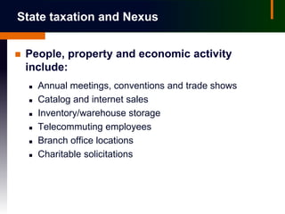 State taxation and Nexus


   People, property and economic activity
    include:
       Annual meetings, conventions and trade shows
       Catalog and internet sales
       Inventory/warehouse storage
       Telecommuting employees
       Branch office locations
       Charitable solicitations
 