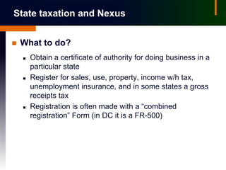 State taxation and Nexus


   What to do?
       Obtain a certificate of authority for doing business in a
        particular state
       Register for sales, use, property, income w/h tax,
        unemployment insurance, and in some states a gross
        receipts tax
       Registration is often made with a “combined
        registration” Form (in DC it is a FR-500)
 