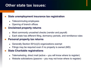 Other state tax issues:

   State unemployment insurance tax registration
       Telecommuting employees
       Opening of branch offices
   Unclaimed property returns
       Most commonly uncashed checks (vendor and payroll)
       Each state has different filing, dormancy periods, and remittance rules
   Personal property tax returns
       Generally Section 501(c)(3) organizations exempt
       Filings may be required even if no property is owned (MD)
   State Charitable registrations
       Telemarketing, direct mail (active – you will know where to register)
       Website solicitations (passive – you may not know where to register)
 