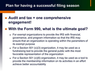 Plan for having a successful filing season


   Audit and tax = one comprehensive
    engagement!
   With the Form 990, what is the ultimate goal?
       For exempt organizations to provide the IRS with financial,
        governance, and program information so that the IRS may
        ensure that an organization is operating within the parameters of
        its exempt purpose
       For a Section 501 (c)(3) organization, it may be used as a
        fundraising tool to provide the general public with the most
        favorable representation of the organization
       For a Section 501 (c)(6) organization, it may be used as a tool to
        provide the membership information on its activities in an effort
        achieve better accountability
 