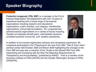 Speaker Biography

Frederick Longwood, CPA, MST, is a manager in the Firm's
Exempt Organization Tax Department with over 15 years of
experience working with a broad range of tax-exempt
organizations including research and educational
organizations, public charities, civic leagues, membership
organizations, and private foundations. Mr. Longwood has
advised exempt organizations on a variety of issues including
Taxation of employee benefit plans, intermediate sanctions,
unrelated business income tax, and taxable subsidiaries.

In addition to his exempt organization advisory and compliance experience, Mr.
Longwood participated in the "Preparing for the new Form 990," Tate & Tryon client
seminar series held October 2008 and March 2009 highlighting the changes to the
Form 990 and was also a coauthor of the "Guide to the Newest IRS Form 990:
Interpreting and Complying with the New Tax Reporting Requirements for
Transparency and Accountability," (published by ASAE). Fred is a member of the
American Institute of CPAs (AICPA) and the Greater Washington Society of CPAs
(GWSCPA).
 