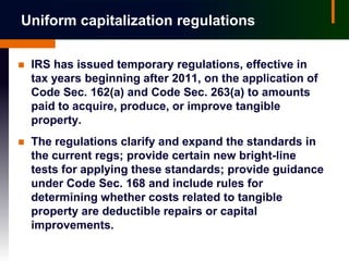 Uniform capitalization regulations

   IRS has issued temporary regulations, effective in
    tax years beginning after 2011, on the application of
    Code Sec. 162(a) and Code Sec. 263(a) to amounts
    paid to acquire, produce, or improve tangible
    property.
   The regulations clarify and expand the standards in
    the current regs; provide certain new bright-line
    tests for applying these standards; provide guidance
    under Code Sec. 168 and include rules for
    determining whether costs related to tangible
    property are deductible repairs or capital
    improvements.
 