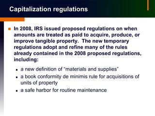 Capitalization regulations

   In 2008, IRS issued proposed regulations on when
    amounts are treated as paid to acquire, produce, or
    improve tangible property. The new temporary
    regulations adopt and refine many of the rules
    already contained in the 2008 proposed regulations,
    including:
       a new definition of “materials and supplies”
       a book conformity de minimis rule for acquisitions of
        units of property
       a safe harbor for routine maintenance
 
