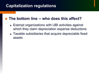 Capitalization regulations


   The bottom line -- who does this affect?
       Exempt organizations with UBI activities against
        which they claim depreciation expense deductions
       Taxable subsidiaries that acquire depreciable fixed
        assets
 