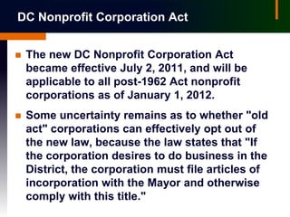 DC Nonprofit Corporation Act


   The new DC Nonprofit Corporation Act
    became effective July 2, 2011, and will be
    applicable to all post-1962 Act nonprofit
    corporations as of January 1, 2012.
   Some uncertainty remains as to whether "old
    act" corporations can effectively opt out of
    the new law, because the law states that "If
    the corporation desires to do business in the
    District, the corporation must file articles of
    incorporation with the Mayor and otherwise
    comply with this title."
 
