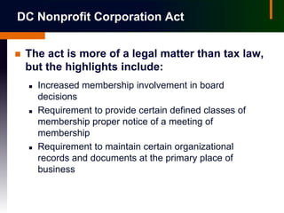 DC Nonprofit Corporation Act


   The act is more of a legal matter than tax law,
    but the highlights include:
       Increased membership involvement in board
        decisions
       Requirement to provide certain defined classes of
        membership proper notice of a meeting of
        membership
       Requirement to maintain certain organizational
        records and documents at the primary place of
        business
 