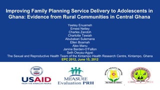 Improving Family Planning Service Delivery to Adolescents in
 Ghana: Evidence from Rural Communities in Central Ghana
                                        Yeetey Enuameh
                                          Ernest Nettey
                                        Charles Zandoh
                                        Charlotte Tawiah
                                      Abubakari Sulemana
                                          Ellen Boamah
                                           Alex Manu
                                     Janine Barden-O’Fallon
                                       Seth Owusu-Agyei
The Sexual and Reproductive Health Team of the Kintampo Health Research Centre, Kintampo, Ghana
                                    EPC 2012, June 15, 2012




                                                                            1
 