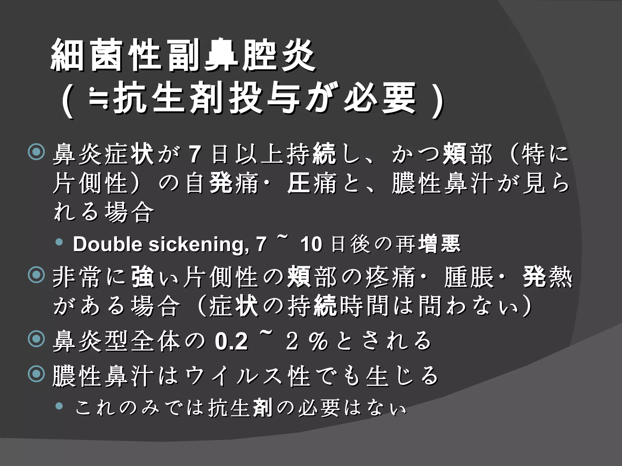 細菌性副鼻腔炎 （≒抗生剤投与が必要） 鼻炎症状が 7 日以上持続し、かつ頬部（特に片側性）の自発痛・圧痛と、膿性鼻汁が見られる場合 Double sickening, 7 ～ 10 日後の再増悪 非常に強い片側性の頬部の疼痛・腫脹・発熱がある場合（症状の持続時間は問わない） 鼻炎型全体の 0.2 ～２％とされる 膿性鼻汁はウイルス性でも生じる これのみでは抗生剤の必要はない 